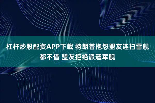 杠杆炒股配资APP下载 特朗普抱怨盟友连扫雷舰都不借 盟友拒绝派遣军舰