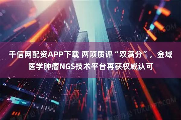 千信网配资APP下载 两项质评“双满分”，金域医学肿瘤NGS技术平台再获权威认可