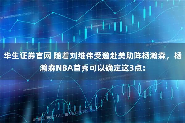 华生证券官网 随着刘维伟受邀赴美助阵杨瀚森，杨瀚森NBA首秀可以确定这3点：
