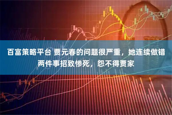 百富策略平台 贾元春的问题很严重，她连续做错两件事招致惨死，怨不得贾家