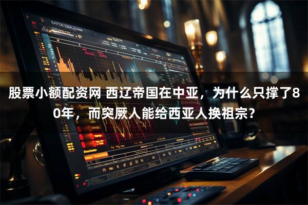 股票小额配资网 西辽帝国在中亚，为什么只撑了80年，而突厥人能给西亚人换祖宗？