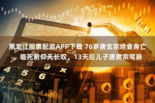 黑龙江股票配资APP下载 76岁唐玄宗绝食身亡,临死前仰天长叹,13天后儿子唐肃宗驾崩