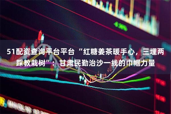 51配资查询平台平台 “红糖姜茶暖手心，三埋两踩教栽树”：甘肃民勤治沙一线的巾帼力量