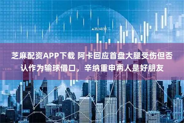 芝麻配资APP下载 阿卡回应首盘大腿受伤但否认作为输球借口，辛纳重申两人是好朋友