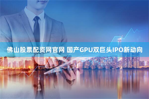 佛山股票配资网官网 国产GPU双巨头IPO新动向