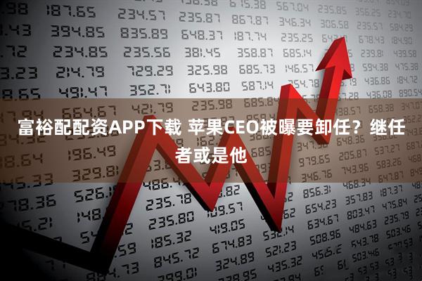 富裕配配资APP下载 苹果CEO被曝要卸任?继任者或是他