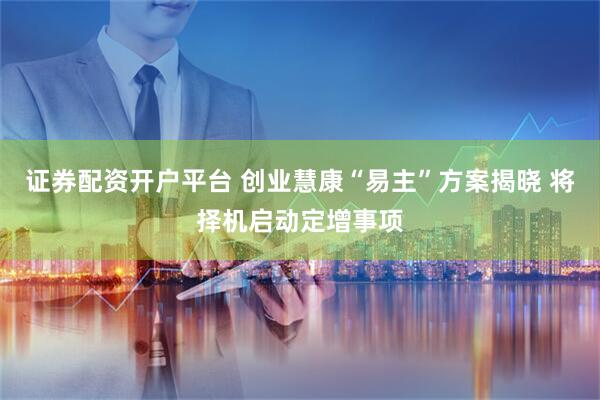 证券配资开户平台 创业慧康“易主”方案揭晓 将择机启动定增事项