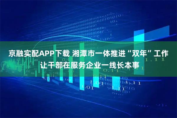 京融实配APP下载 湘潭市一体推进“双年”工作 让干部在服务企业一线长本事