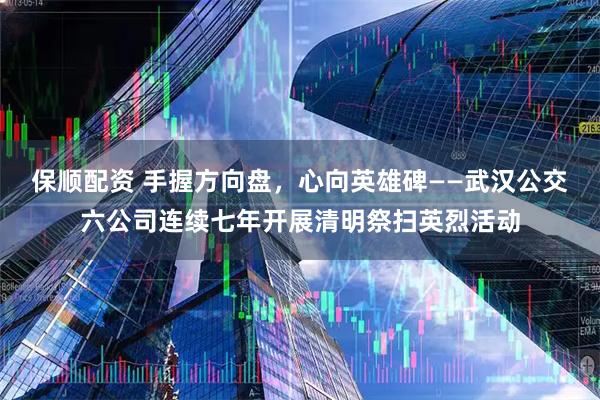 保顺配资 手握方向盘，心向英雄碑——武汉公交六公司连续七年开展清明祭扫英烈活动