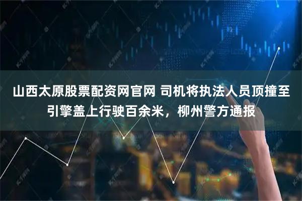 山西太原股票配资网官网 司机将执法人员顶撞至引擎盖上行驶百余米，柳州警方通报