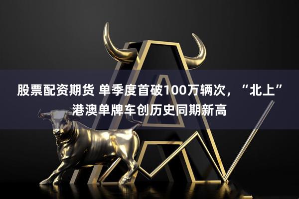 股票配资期货 单季度首破100万辆次，“北上”港澳单牌车创历史同期新高