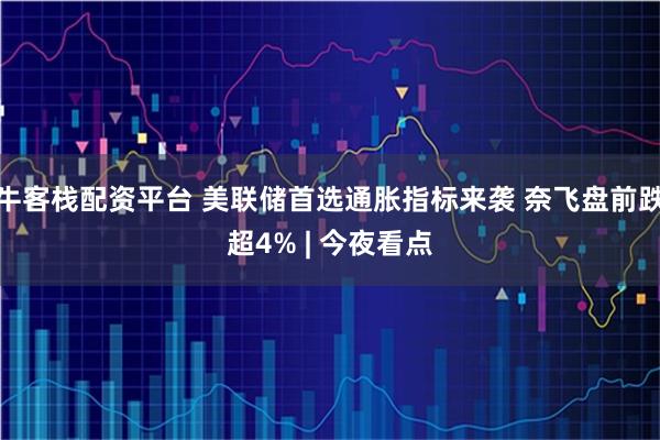 牛客栈配资平台 美联储首选通胀指标来袭 奈飞盘前跌超4% | 今夜看点