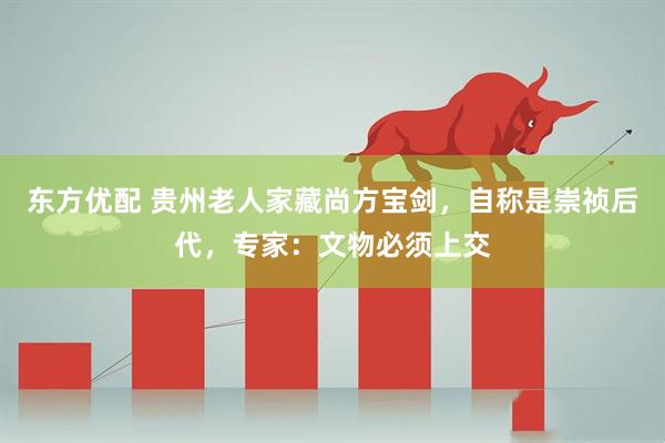 东方优配 贵州老人家藏尚方宝剑，自称是崇祯后代，专家：文物必须上交