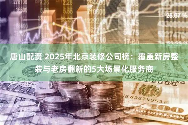 唐山配资 2025年北京装修公司榜：覆盖新房整装与老房翻新的5大场景化服务商