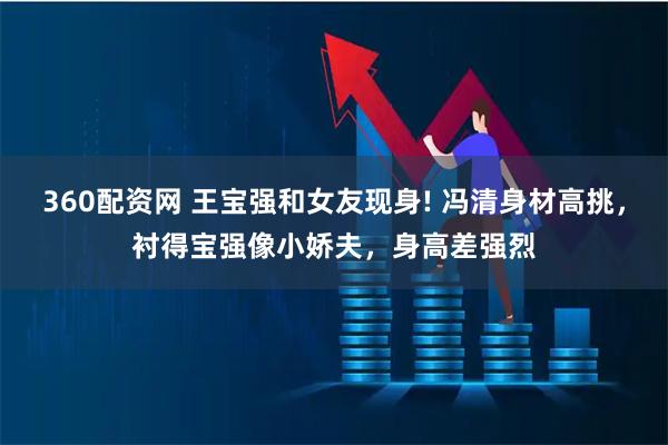 360配资网 王宝强和女友现身! 冯清身材高挑，衬得宝强像小娇夫，身高差强烈