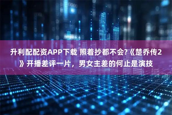 升利配配资APP下载 照着抄都不会?《楚乔传2》开播差评一片，男女主差的何止是演技