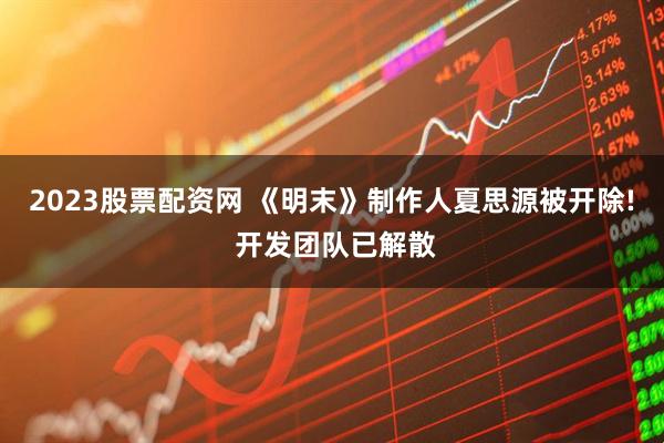 2023股票配资网 《明末》制作人夏思源被开除! 开发团队已解散