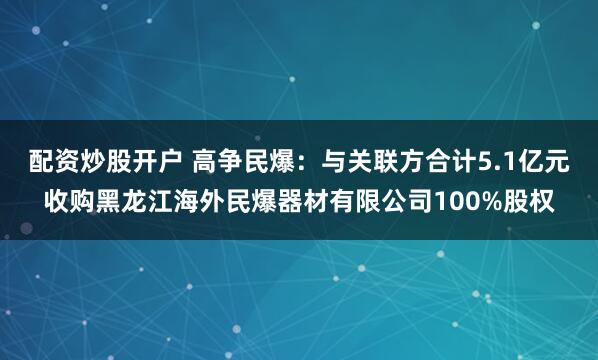配资炒股开户 高争民爆:与关联方合计5.1亿元收购黑龙江海外民爆器材有限公司100%股权