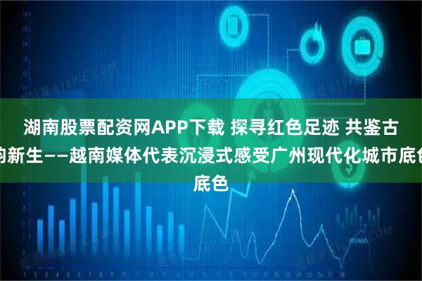 湖南股票配资网APP下载 探寻红色足迹 共鉴古韵新生——越南媒体代表沉浸式感受广州现代化城市底色
