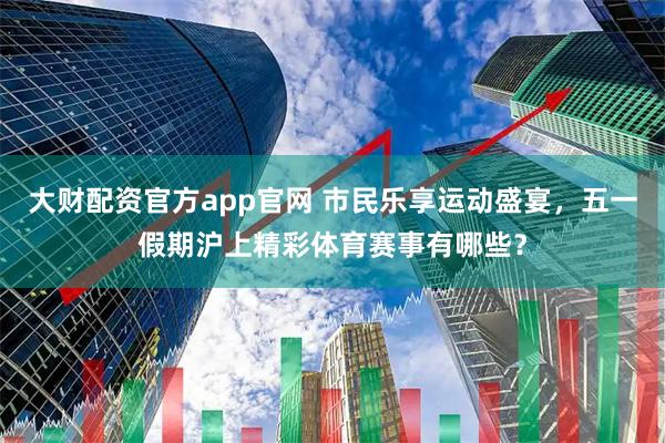 大财配资官方app官网 市民乐享运动盛宴，五一假期沪上精彩体育赛事有哪些？
