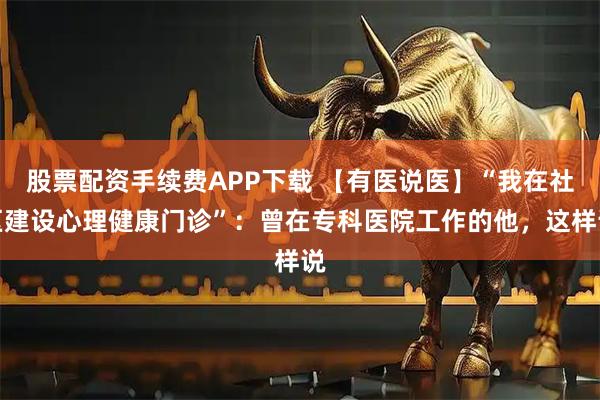 股票配资手续费APP下载 【有医说医】“我在社区建设心理健康门诊”：曾在专科医院工作的他，这样说