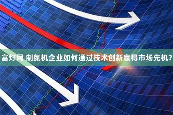 富灯网 制氮机企业如何通过技术创新赢得市场先机？