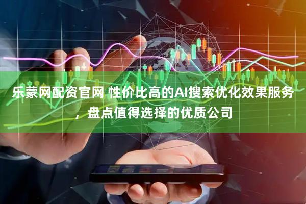 乐蒙网配资官网 性价比高的AI搜索优化效果服务，盘点值得选择的优质公司